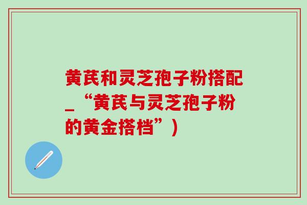 黄芪和灵芝孢子粉搭配_“黄芪与灵芝孢子粉的黄金搭档”)