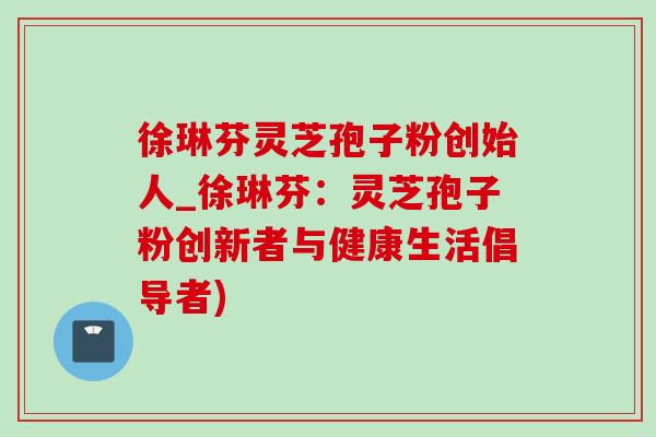 徐琳芬灵芝孢子粉创始人_徐琳芬：灵芝孢子粉创新者与健康生活倡导者)