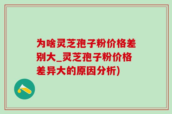 为啥灵芝孢子粉价格差别大_灵芝孢子粉价格差异大的原因分析)
