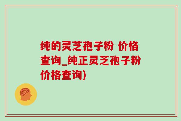 纯的灵芝孢子粉 价格查询_纯正灵芝孢子粉价格查询)