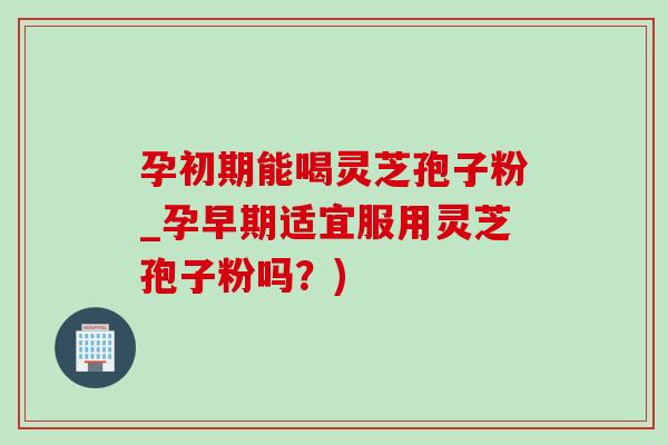 孕初期能喝灵芝孢子粉_孕早期适宜服用灵芝孢子粉吗？)