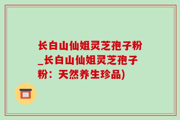 长白山仙姐灵芝孢子粉_长白山仙姐灵芝孢子粉：天然养生珍品)