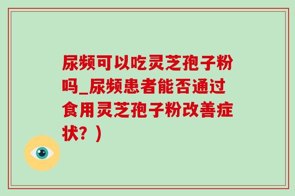 尿频可以吃灵芝孢子粉吗_尿频患者能否通过食用灵芝孢子粉改善症状？)