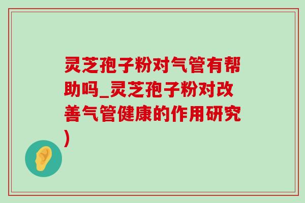 灵芝孢子粉对气管有帮助吗_灵芝孢子粉对改善气管健康的作用研究)