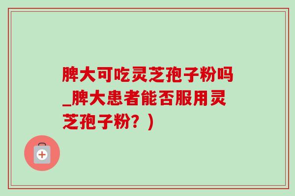 脾大可吃灵芝孢子粉吗_脾大患者能否服用灵芝孢子粉？)
