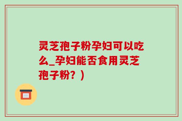 灵芝孢子粉孕妇可以吃么_孕妇能否食用灵芝孢子粉？)