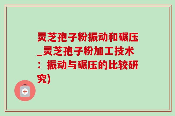 灵芝孢子粉振动和碾压_灵芝孢子粉加工技术：振动与碾压的比较研究)