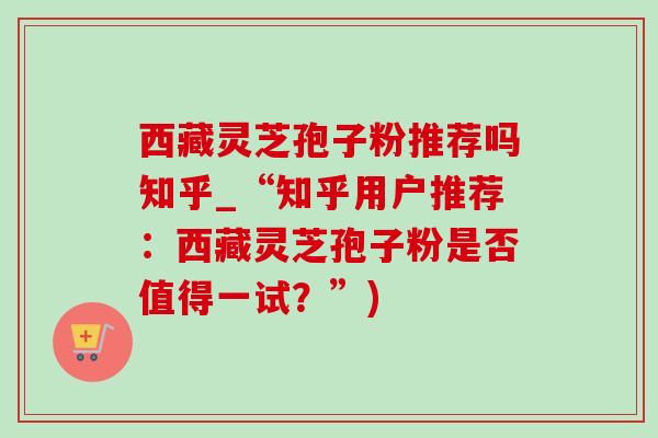 西藏灵芝孢子粉推荐吗知乎_“知乎用户推荐：西藏灵芝孢子粉是否值得一试？”)