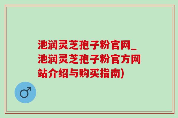 池润灵芝孢子粉官网_池润灵芝孢子粉官方网站介绍与购买指南)