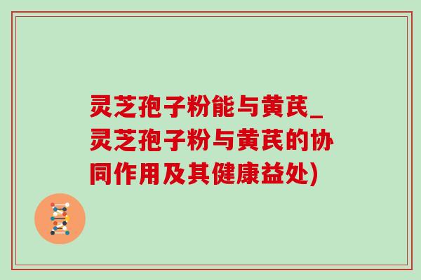 灵芝孢子粉能与黄芪_灵芝孢子粉与黄芪的协同作用及其健康益处)