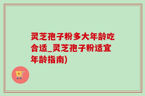 灵芝孢子粉多大年龄吃合适_灵芝孢子粉适宜年龄指南)