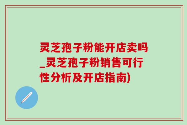 灵芝孢子粉能开店卖吗_灵芝孢子粉销售可行性分析及开店指南)