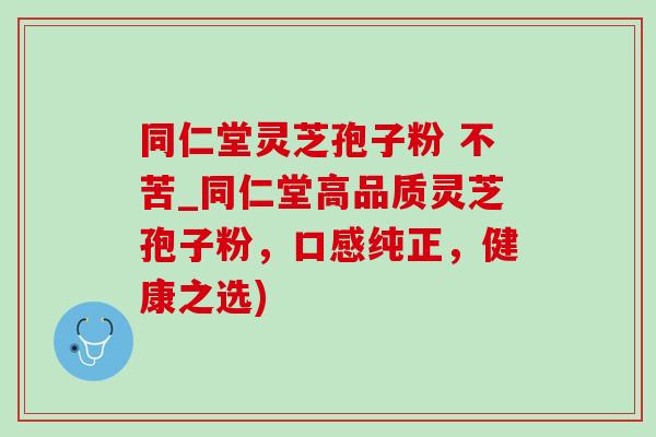 同仁堂灵芝孢子粉 不苦_同仁堂高品质灵芝孢子粉，口感纯正，健康之选)