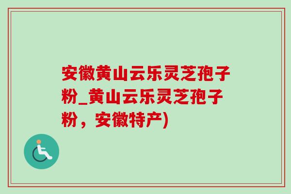 安徽黄山云乐灵芝孢子粉_黄山云乐灵芝孢子粉，安徽特产)