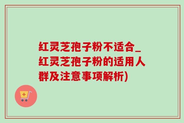 红灵芝孢子粉不适合_红灵芝孢子粉的适用人群及注意事项解析)