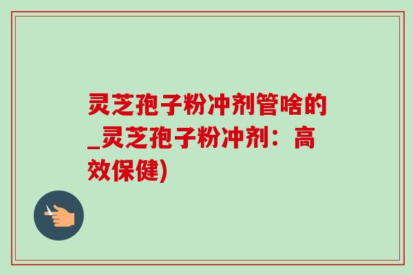 灵芝孢子粉冲剂管啥的_灵芝孢子粉冲剂：高效保健)
