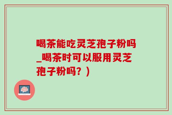 喝茶能吃灵芝孢子粉吗_喝茶时可以服用灵芝孢子粉吗？)