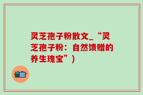 灵芝孢子粉散文_“灵芝孢子粉：自然馈赠的养生瑰宝”)