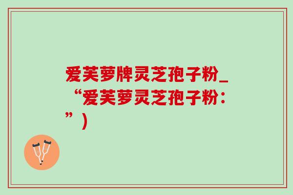 爱芙萝牌灵芝孢子粉_“爱芙萝灵芝孢子粉：”)