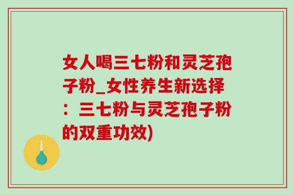 女人喝三七粉和灵芝孢子粉_女性养生新选择：三七粉与灵芝孢子粉的双重功效)