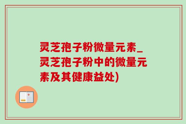 灵芝孢子粉微量元素_灵芝孢子粉中的微量元素及其健康益处)