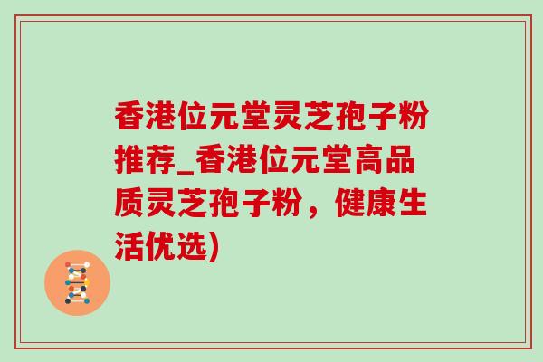 香港位元堂灵芝孢子粉推荐_香港位元堂高品质灵芝孢子粉，健康生活优选)
