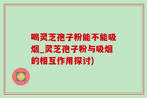 喝灵芝孢子粉能不能吸烟_灵芝孢子粉与吸烟的相互作用探讨)