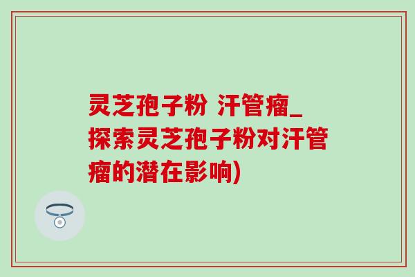 灵芝孢子粉 汗管瘤_探索灵芝孢子粉对汗管瘤的潜在影响)