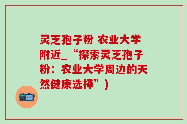 灵芝孢子粉 农业大学附近_“探索灵芝孢子粉：农业大学周边的天然健康选择”)
