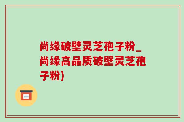 尚缘破壁灵芝孢子粉_尚缘高品质破壁灵芝孢子粉)