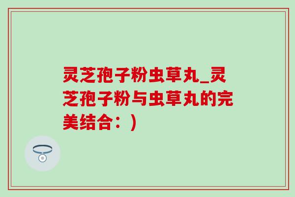 灵芝孢子粉虫草丸_灵芝孢子粉与虫草丸的完美结合：)