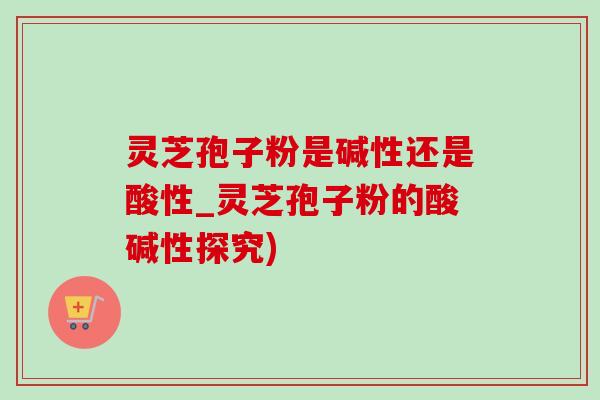 灵芝孢子粉是碱性还是酸性_灵芝孢子粉的酸碱性探究)