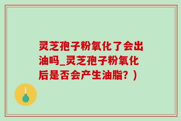灵芝孢子粉氧化了会出油吗_灵芝孢子粉氧化后是否会产生油脂？)