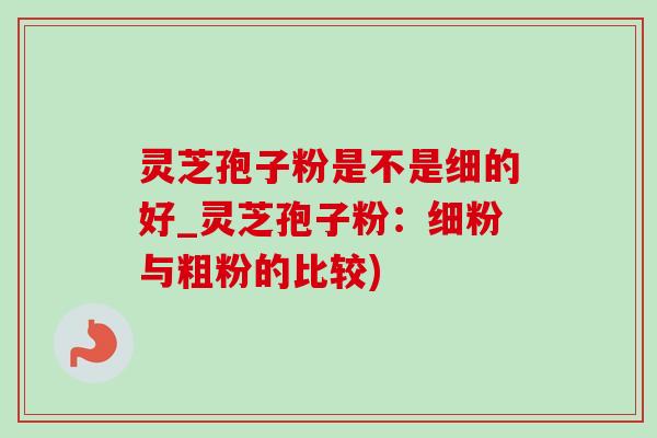 灵芝孢子粉是不是细的好_灵芝孢子粉：细粉与粗粉的比较)
