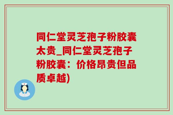 同仁堂灵芝孢子粉胶囊太贵_同仁堂灵芝孢子粉胶囊：价格昂贵但品质卓越)