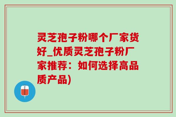 灵芝孢子粉哪个厂家货好_优质灵芝孢子粉厂家推荐：如何选择高品质产品)