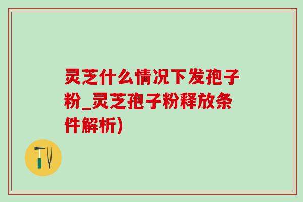 灵芝什么情况下发孢子粉_灵芝孢子粉释放条件解析)