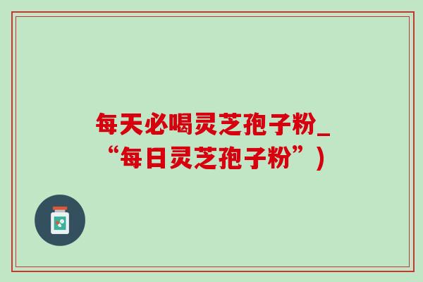 每天必喝灵芝孢子粉_“每日灵芝孢子粉”)