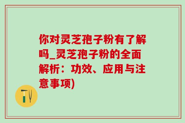 你对灵芝孢子粉有了解吗_灵芝孢子粉的全面解析：功效、应用与注意事项)