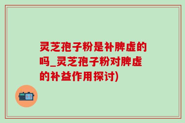 灵芝孢子粉是补脾虚的吗_灵芝孢子粉对脾虚的补益作用探讨)