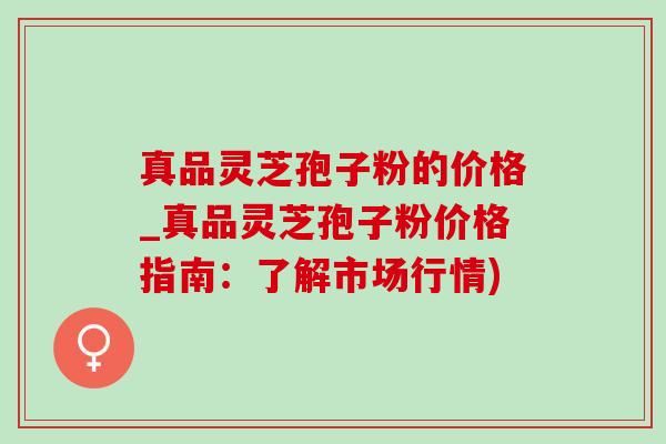 真品灵芝孢子粉的价格_真品灵芝孢子粉价格指南：了解市场行情)
