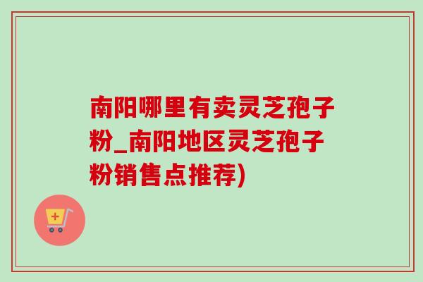 南阳哪里有卖灵芝孢子粉_南阳地区灵芝孢子粉销售点推荐)