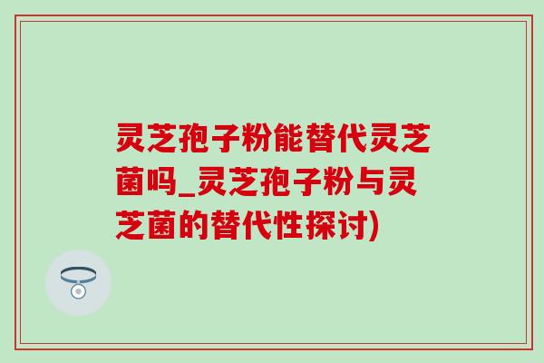 灵芝孢子粉能替代灵芝菌吗_灵芝孢子粉与灵芝菌的替代性探讨)