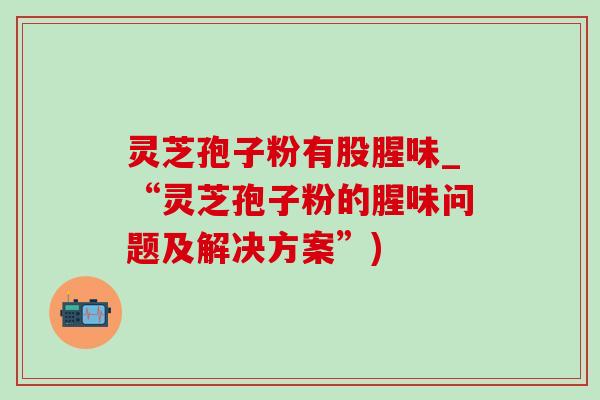 灵芝孢子粉有股腥味_“灵芝孢子粉的腥味问题及解决方案”)