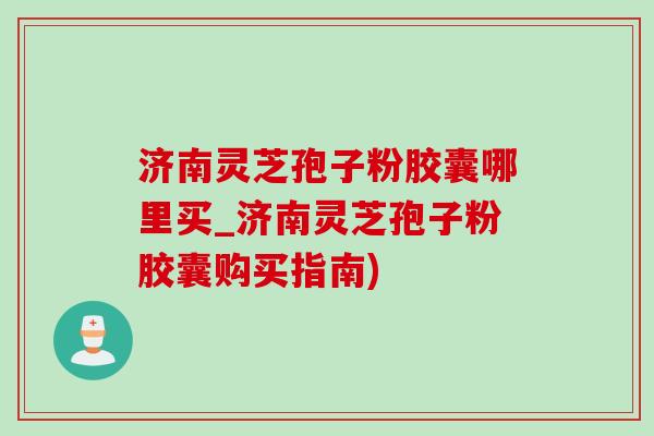 济南灵芝孢子粉胶囊哪里买_济南灵芝孢子粉胶囊购买指南)