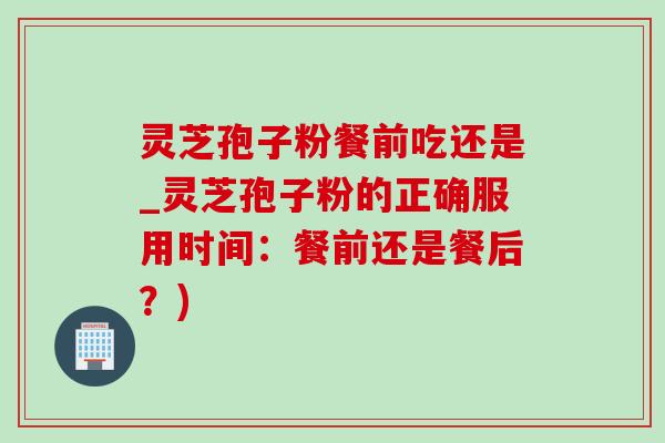 灵芝孢子粉餐前吃还是_灵芝孢子粉的正确服用时间：餐前还是餐后？)