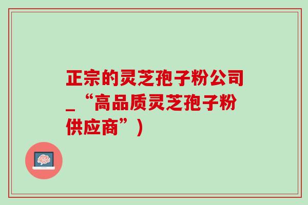 正宗的灵芝孢子粉公司_“高品质灵芝孢子粉供应商”)