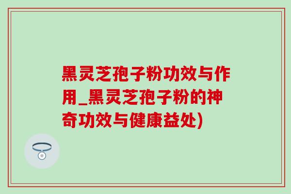 黑灵芝孢子粉功效与作用_黑灵芝孢子粉的神奇功效与健康益处)