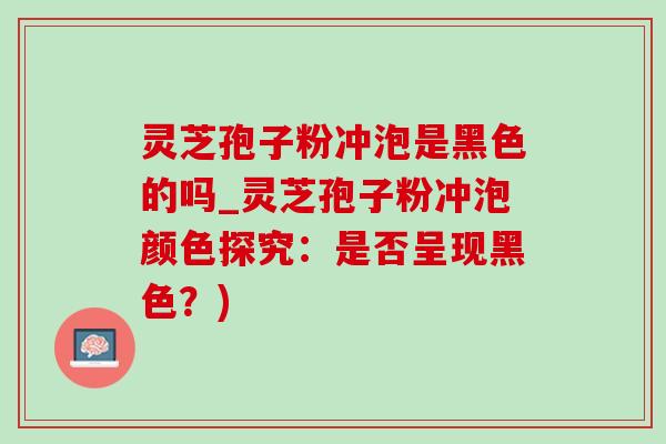 灵芝孢子粉冲泡是黑色的吗_灵芝孢子粉冲泡颜色探究：是否呈现黑色？)
