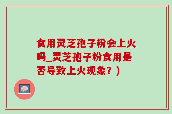 食用灵芝孢子粉会上火吗_灵芝孢子粉食用是否导致上火现象？)